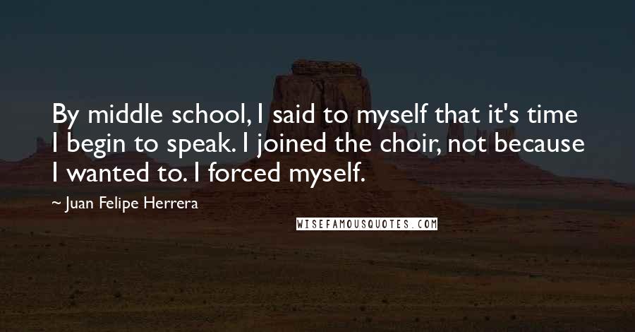 Juan Felipe Herrera quotes: By middle school, I said to myself that it's time I begin to speak. I joined the choir, not because I wanted to. I forced myself. Juan Felipe Herrera quotes: By middle school, I said to myself that it's time I begin to speak. I joined the choir, not because I wanted to. I forced myself.