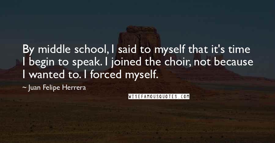 Juan Felipe Herrera quotes: By middle school, I said to myself that it's time I begin to speak. I joined the choir, not because I wanted to. I forced myself.