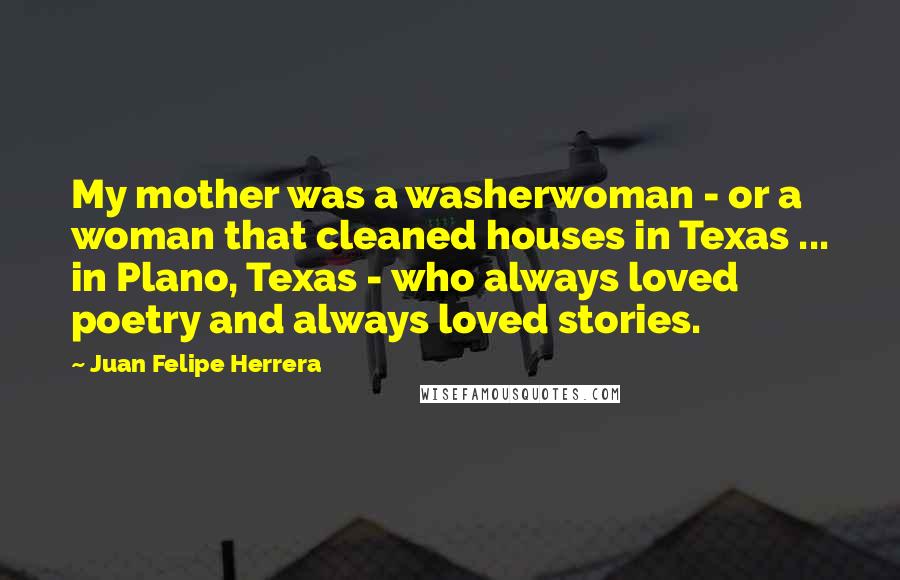 Juan Felipe Herrera quotes: My mother was a washerwoman - or a woman that cleaned houses in Texas ... in Plano, Texas - who always loved poetry and always loved stories.