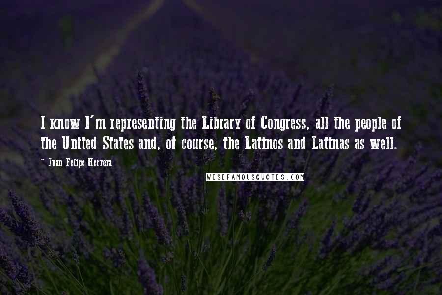 Juan Felipe Herrera quotes: I know I'm representing the Library of Congress, all the people of the United States and, of course, the Latinos and Latinas as well.