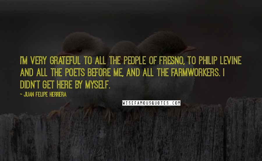 Juan Felipe Herrera quotes: I'm very grateful to all the people of Fresno, to Philip Levine and all the poets before me, and all the farmworkers. I didn't get here by myself.