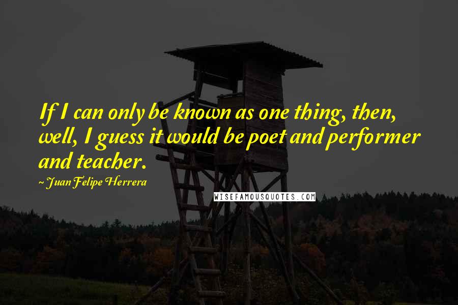 Juan Felipe Herrera quotes: If I can only be known as one thing, then, well, I guess it would be poet and performer and teacher.