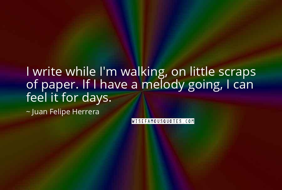 Juan Felipe Herrera quotes: I write while I'm walking, on little scraps of paper. If I have a melody going, I can feel it for days.