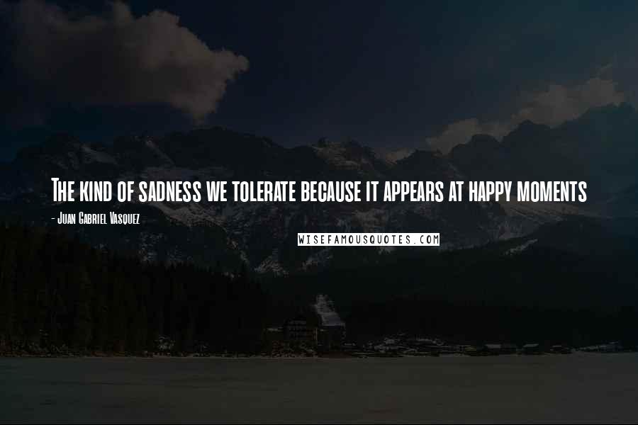 Juan Gabriel Vasquez quotes: The kind of sadness we tolerate because it appears at happy moments