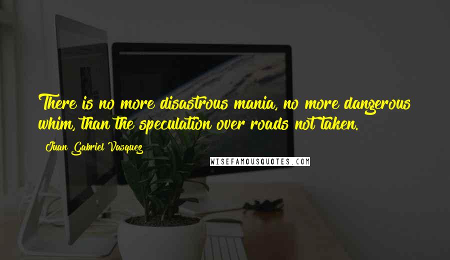 Juan Gabriel Vasquez quotes: There is no more disastrous mania, no more dangerous whim, than the speculation over roads not taken.