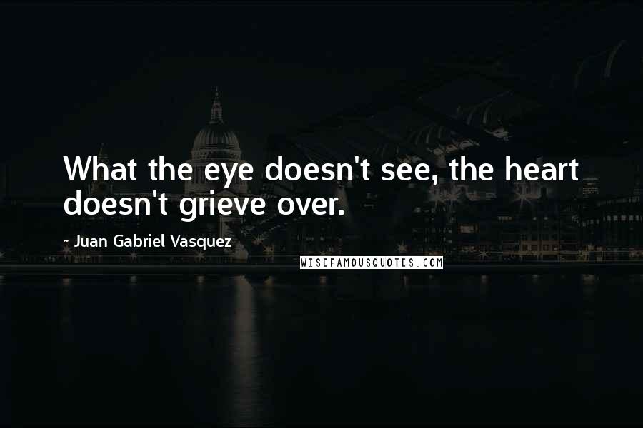Juan Gabriel Vasquez quotes: What the eye doesn't see, the heart doesn't grieve over.