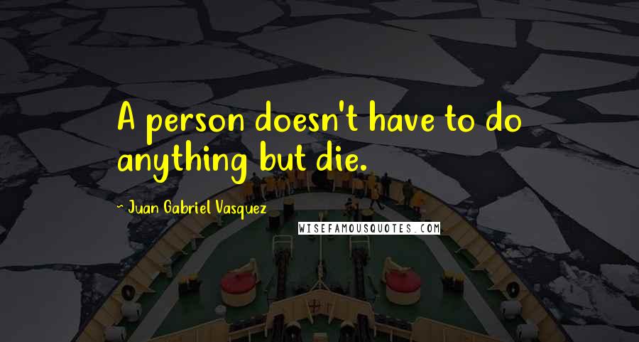 Juan Gabriel Vasquez quotes: A person doesn't have to do anything but die.