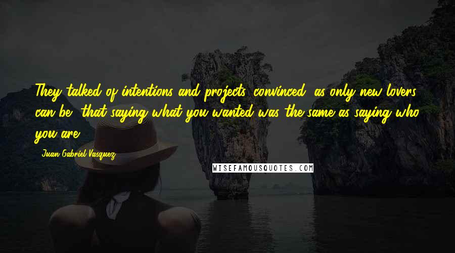 Juan Gabriel Vasquez quotes: They talked of intentions and projects, convinced, as only new lovers can be, that saying what you wanted was the same as saying who you are.