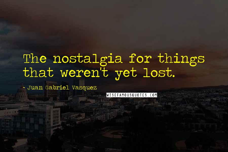 Juan Gabriel Vasquez quotes: The nostalgia for things that weren't yet lost.