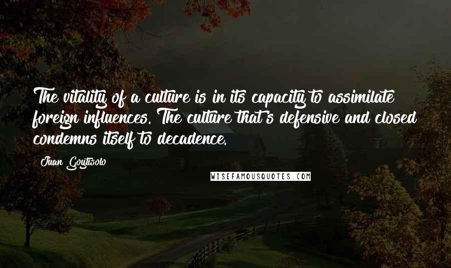 Juan Goytisolo quotes: The vitality of a culture is in its capacity to assimilate foreign influences. The culture that's defensive and closed condemns itself to decadence.