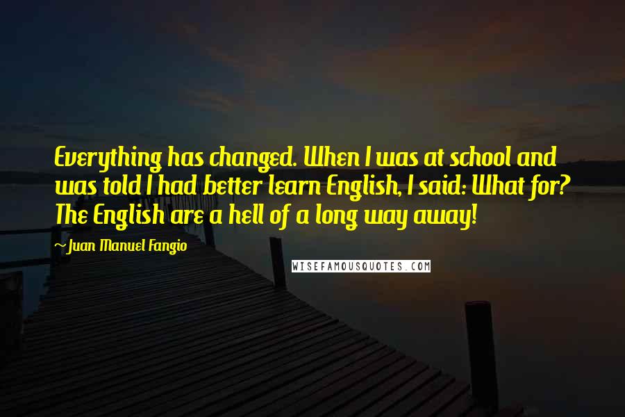 Juan Manuel Fangio quotes: Everything has changed. When I was at school and was told I had better learn English, I said: What for? The English are a hell of a long way away!