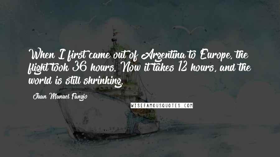 Juan Manuel Fangio quotes: When I first came out of Argentina to Europe, the flight took 36 hours. Now it takes 12 hours, and the world is still shrinking.