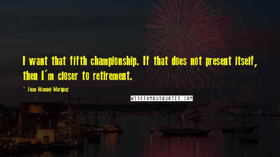 Juan Manuel Marquez quotes: I want that fifth championship. If that does not present itself, then I'm closer to retirement.