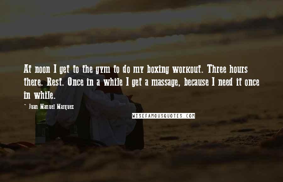 Juan Manuel Marquez quotes: At noon I get to the gym to do my boxing workout. Three hours there. Rest. Once in a while I get a massage, because I need it once in