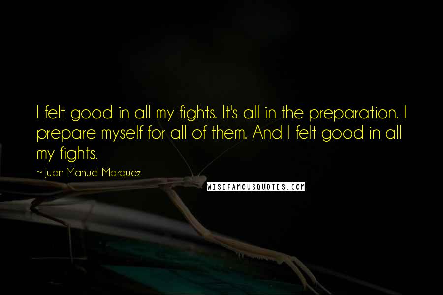 Juan Manuel Marquez quotes: I felt good in all my fights. It's all in the preparation. I prepare myself for all of them. And I felt good in all my fights.