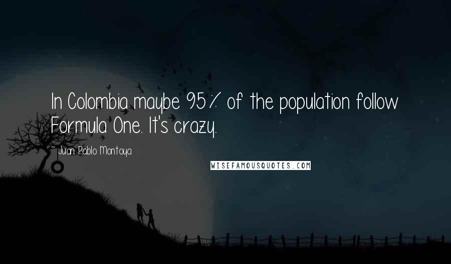 Juan Pablo Montoya quotes: In Colombia maybe 95% of the population follow Formula One. It's crazy. Juan Pablo Montoya quotes: In Colombia maybe 95% of the population follow Formula One. It's crazy.