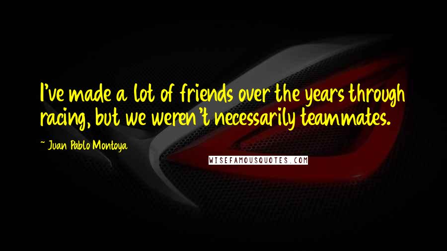 Juan Pablo Montoya quotes: I've made a lot of friends over the years through racing, but we weren't necessarily teammates. Juan Pablo Montoya quotes: I've made a lot of friends over the years through racing, but we weren't necessarily teammates.