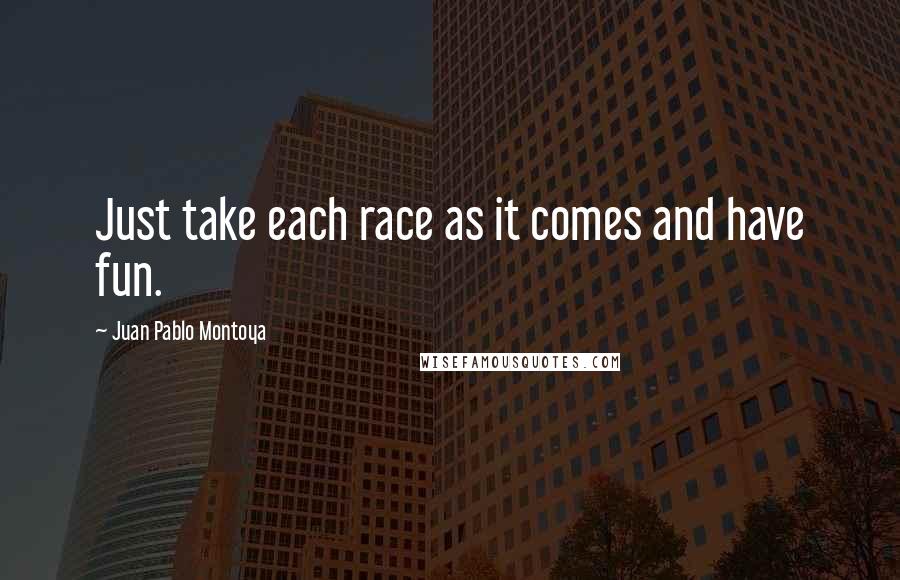 Juan Pablo Montoya quotes: Just take each race as it comes and have fun.