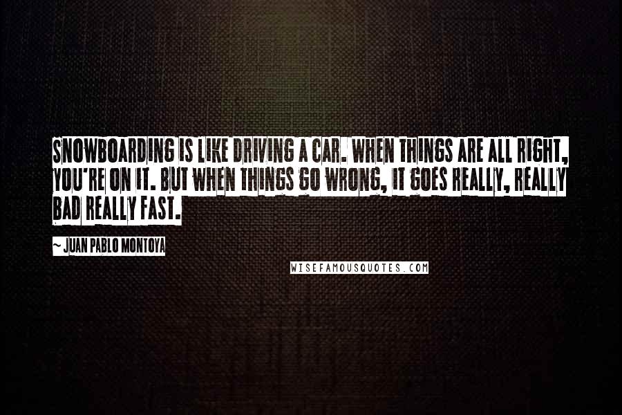 Juan Pablo Montoya quotes: Snowboarding is like driving a car. When things are all right, you're on it. But when things go wrong, it goes really, really bad really fast.