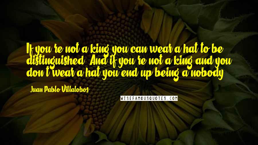 Juan Pablo Villalobos quotes: If you're not a king you can wear a hat to be distinguished. And if you're not a king and you don't wear a hat you end up being a