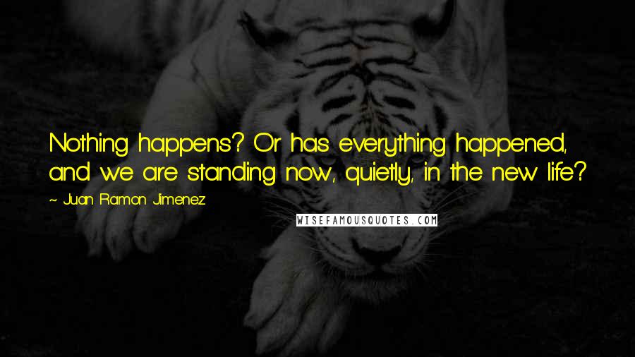 Juan Ramon Jimenez quotes: Nothing happens? Or has everything happened, and we are standing now, quietly, in the new life?