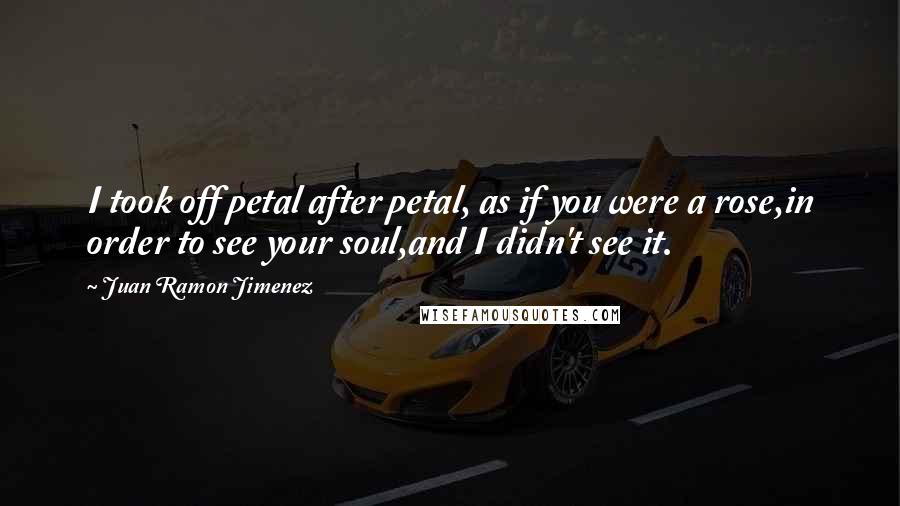 Juan Ramon Jimenez quotes: I took off petal after petal, as if you were a rose,in order to see your soul,and I didn't see it.