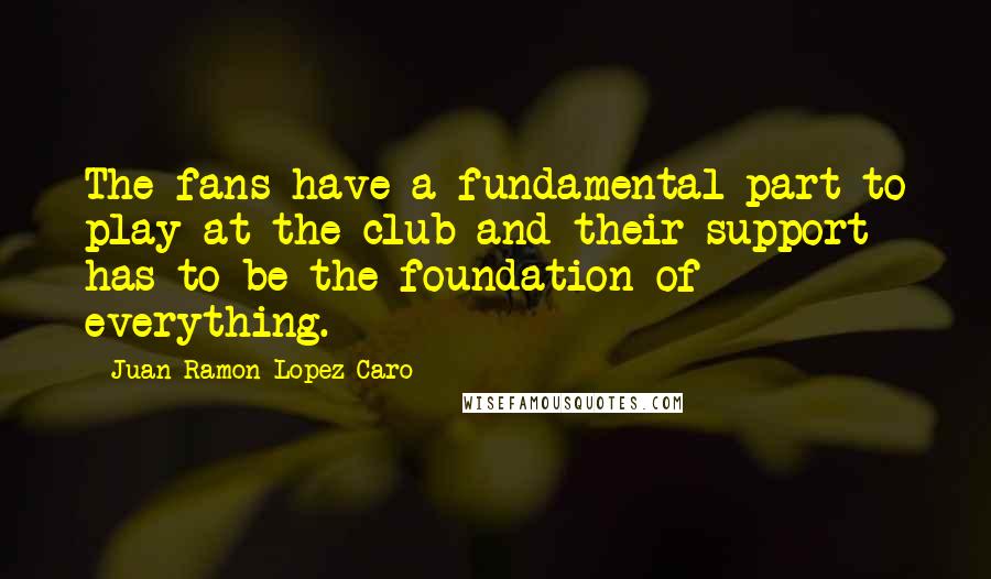 Juan Ramon Lopez Caro quotes: The fans have a fundamental part to play at the club and their support has to be the foundation of everything.