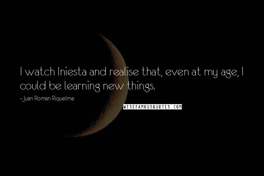 Juan Roman Riquelme quotes: I watch Iniesta and realise that, even at my age, I could be learning new things.