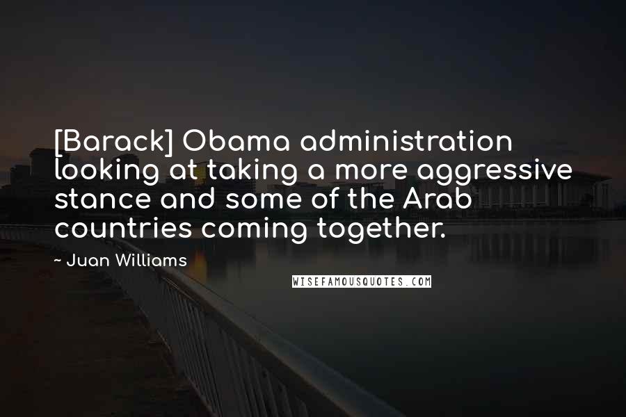Juan Williams quotes: [Barack] Obama administration looking at taking a more aggressive stance and some of the Arab countries coming together.