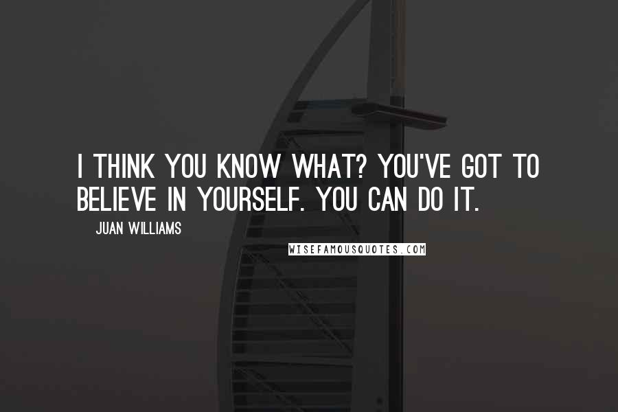 Juan Williams quotes: I think you know what? You've got to believe in yourself. You can do it.