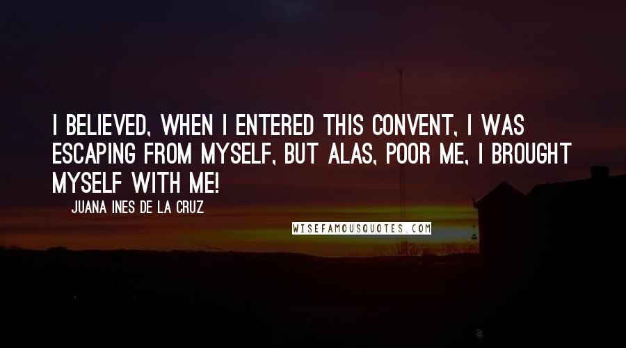 Juana Ines De La Cruz quotes: I believed, when I entered this convent, I was escaping from myself, but alas, poor me, I brought myself with me! Juana Ines De La Cruz quotes: I believed, when I entered this convent, I was escaping from myself, but alas, poor me, I brought myself with me!