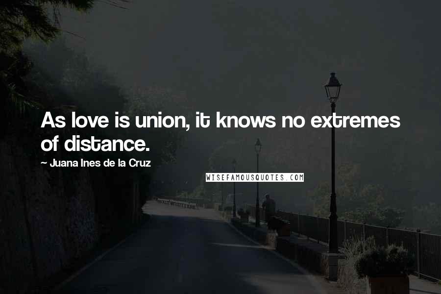 Juana Ines De La Cruz quotes: As love is union, it knows no extremes of distance.