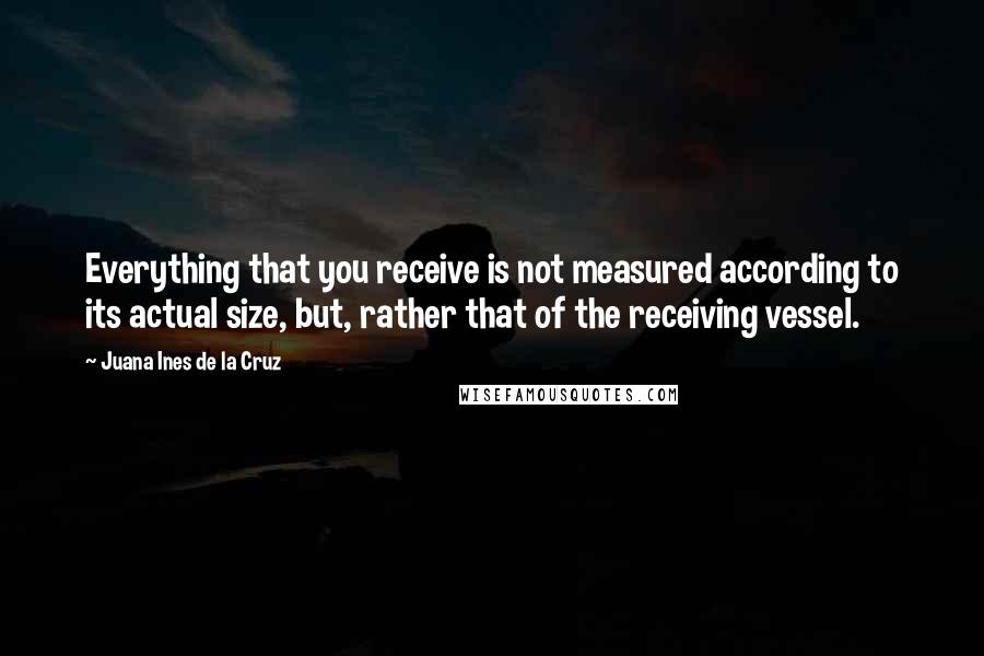 Juana Ines De La Cruz quotes: Everything that you receive is not measured according to its actual size, but, rather that of the receiving vessel.