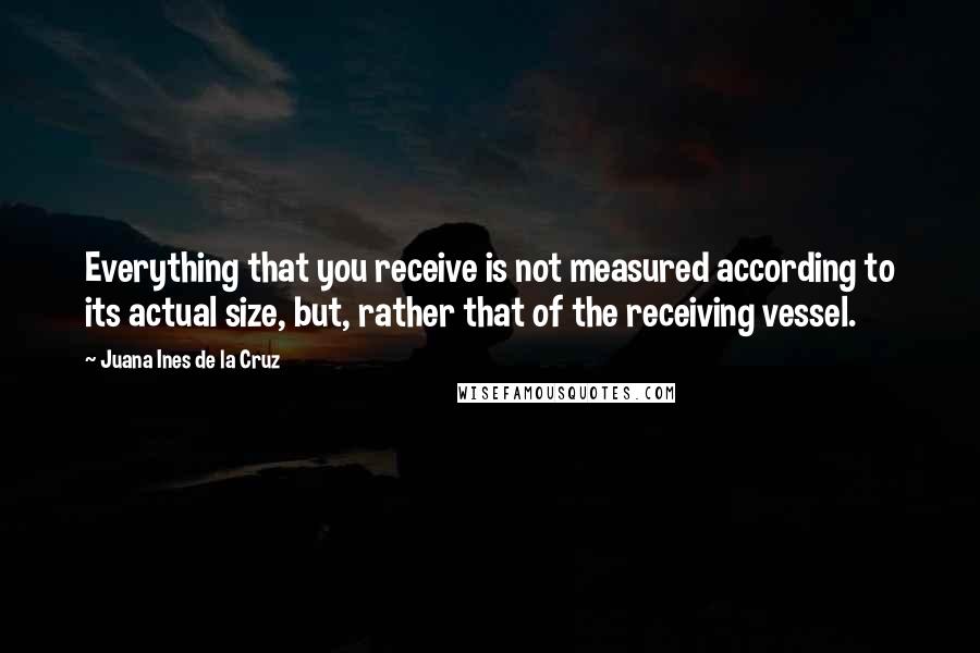 Juana Ines De La Cruz quotes: Everything that you receive is not measured according to its actual size, but, rather that of the receiving vessel. Juana Ines De La Cruz quotes: Everything that you receive is not measured according to its actual size, but, rather that of the receiving vessel.