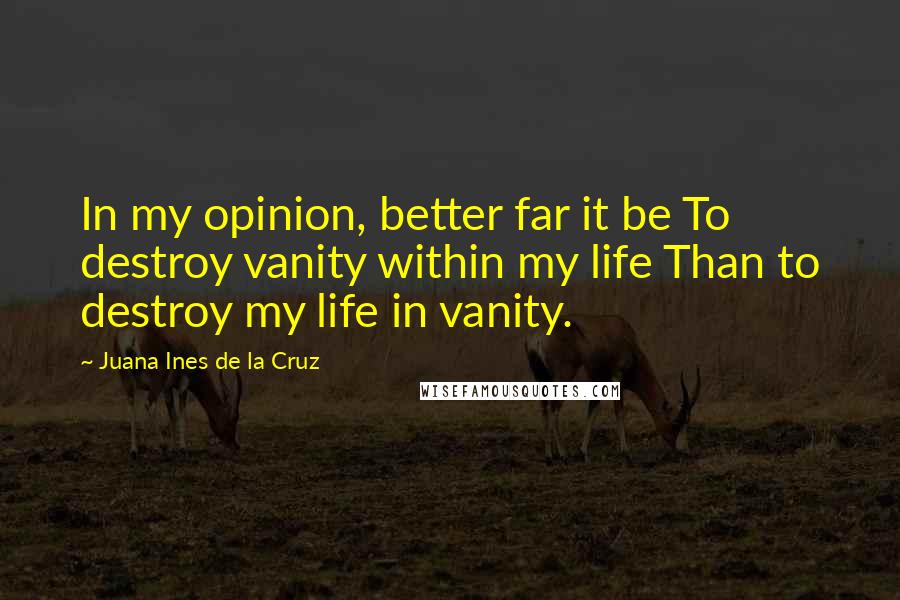 Juana Ines De La Cruz quotes: In my opinion, better far it be To destroy vanity within my life Than to destroy my life in vanity.