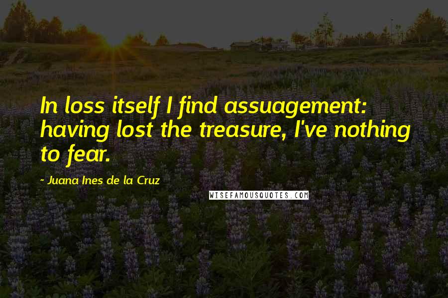Juana Ines De La Cruz quotes: In loss itself I find assuagement: having lost the treasure, I've nothing to fear.
