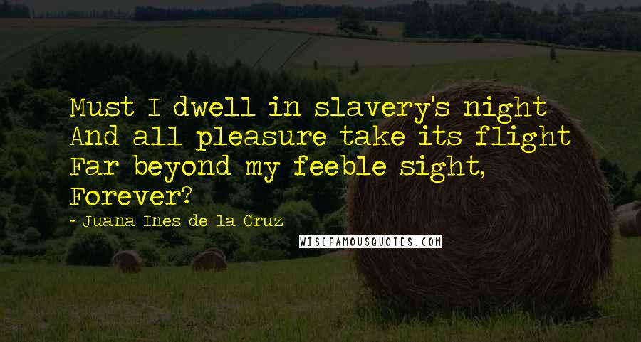 Juana Ines De La Cruz quotes: Must I dwell in slavery's night And all pleasure take its flight Far beyond my feeble sight, Forever? Juana Ines De La Cruz quotes: Must I dwell in slavery's night And all pleasure take its flight Far beyond my feeble sight, Forever?