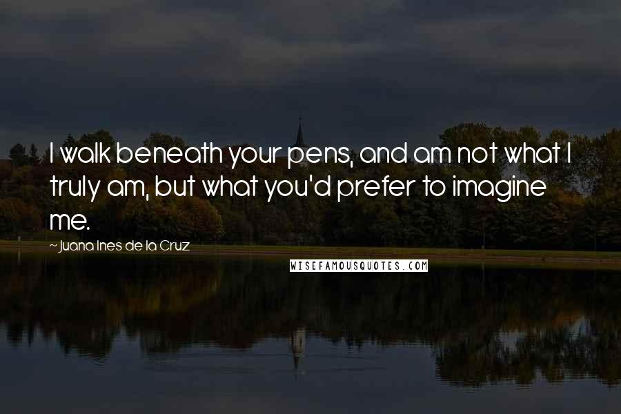 Juana Ines De La Cruz quotes: I walk beneath your pens, and am not what I truly am, but what you'd prefer to imagine me.