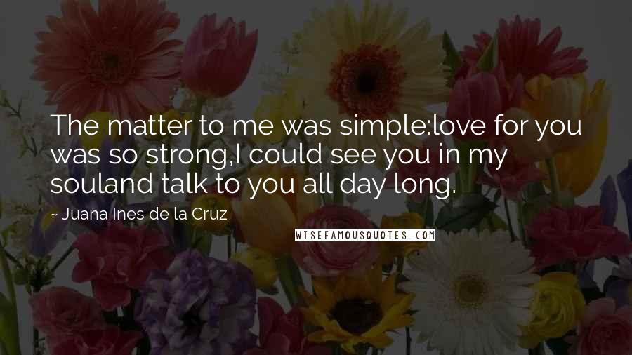 Juana Ines De La Cruz quotes: The matter to me was simple:love for you was so strong,I could see you in my souland talk to you all day long. Juana Ines De La Cruz quotes: The matter to me was simple:love for you was so strong,I could see you in my souland talk to you all day long.
