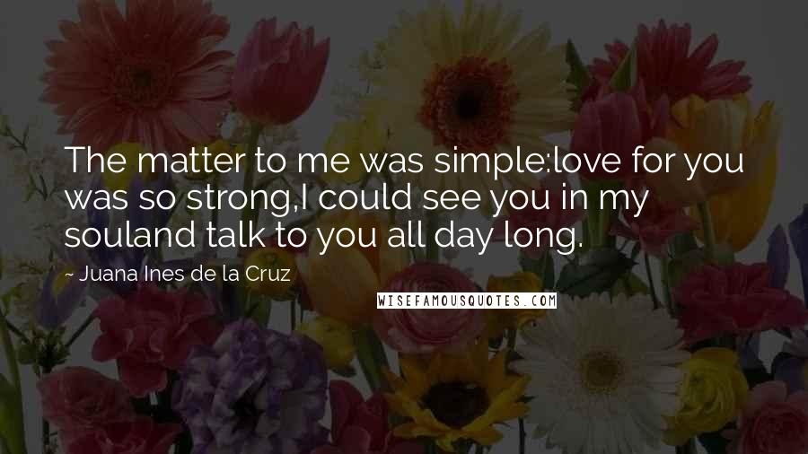 Juana Ines De La Cruz quotes: The matter to me was simple:love for you was so strong,I could see you in my souland talk to you all day long.