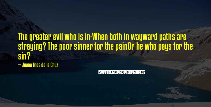 Juana Ines De La Cruz quotes: The greater evil who is in-When both in wayward paths are straying? The poor sinner for the painOr he who pays for the sin?