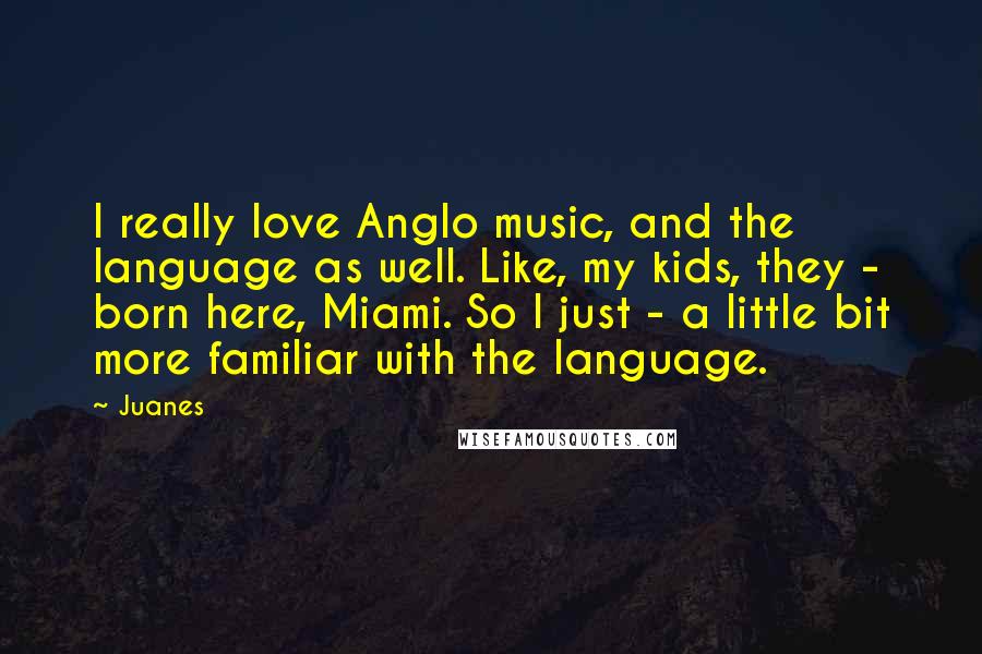 Juanes quotes: I really love Anglo music, and the language as well. Like, my kids, they - born here, Miami. So I just - a little bit more familiar with the language.