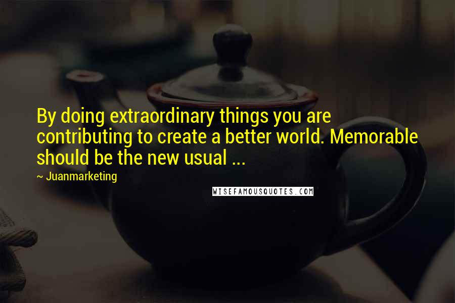 Juanmarketing quotes: By doing extraordinary things you are contributing to create a better world. Memorable should be the new usual ...