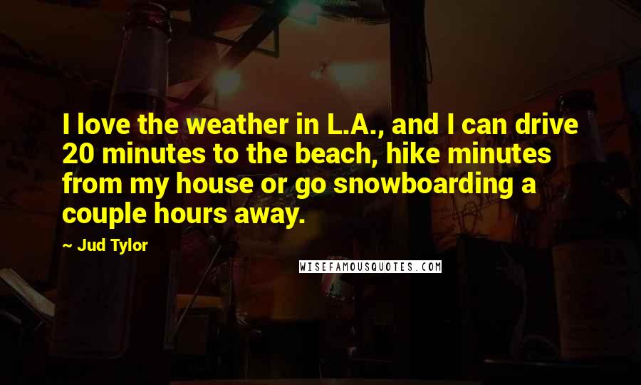 Jud Tylor quotes: I love the weather in L.A., and I can drive 20 minutes to the beach, hike minutes from my house or go snowboarding a couple hours away.