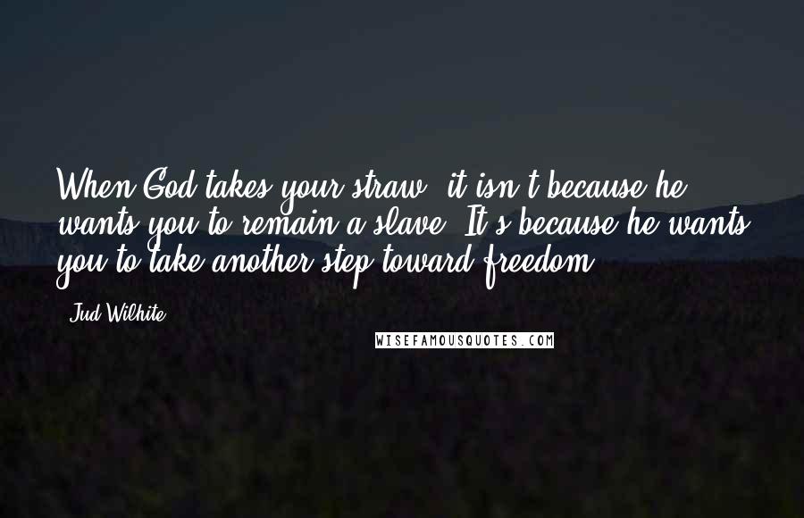 Jud Wilhite quotes: When God takes your straw, it isn't because he wants you to remain a slave. It's because he wants you to take another step toward freedom.