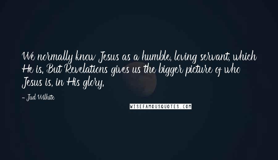 Jud Wilhite quotes: We normally know Jesus as a humble, loving servant, which He is. But Revelations gives us the bigger picture of who Jesus is, in His glory. Jud Wilhite quotes: We normally know Jesus as a humble, loving servant, which He is. But Revelations gives us the bigger picture of who Jesus is, in His glory.