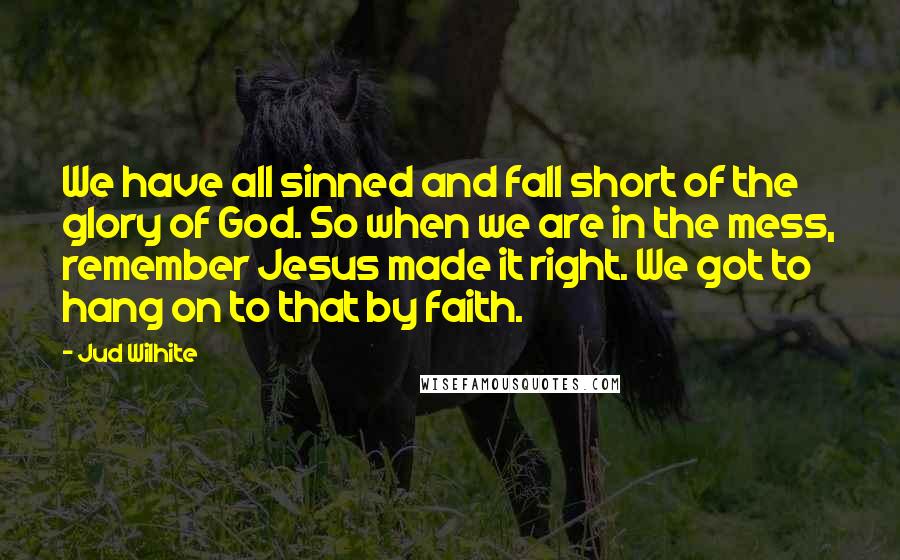 Jud Wilhite quotes: We have all sinned and fall short of the glory of God. So when we are in the mess, remember Jesus made it right. We got to hang on to Jud Wilhite quotes: We have all sinned and fall short of the glory of God. So when we are in the mess, remember Jesus made it right. We got to hang on to