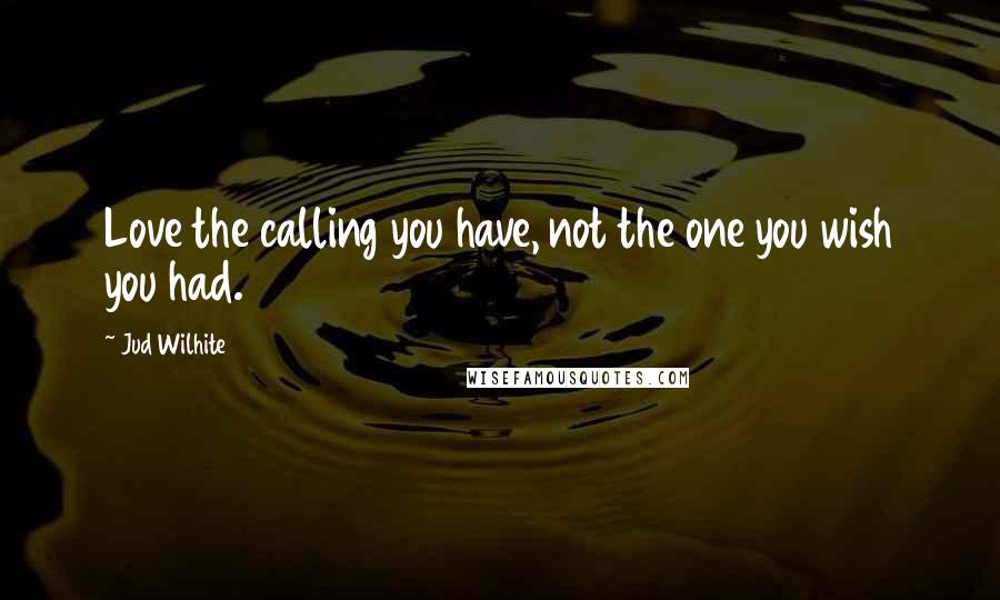 Jud Wilhite quotes: Love the calling you have, not the one you wish you had.
