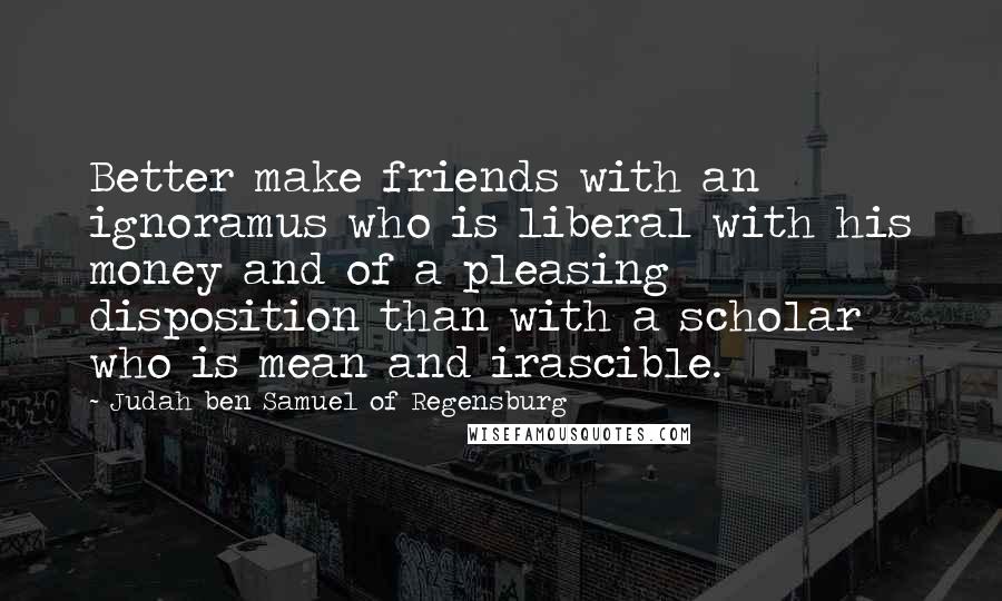 Judah Ben Samuel Of Regensburg quotes: Better make friends with an ignoramus who is liberal with his money and of a pleasing disposition than with a scholar who is mean and irascible.