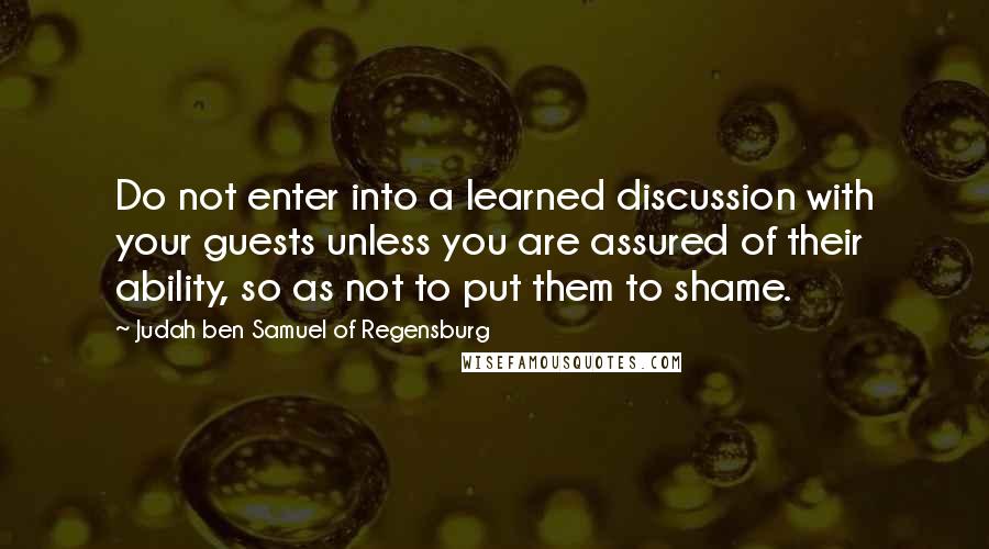 Judah Ben Samuel Of Regensburg quotes: Do not enter into a learned discussion with your guests unless you are assured of their ability, so as not to put them to shame. Judah Ben Samuel Of Regensburg quotes: Do not enter into a learned discussion with your guests unless you are assured of their ability, so as not to put them to shame.